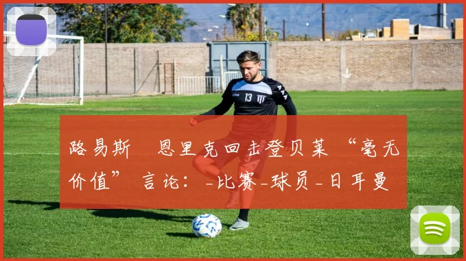路易斯・恩里克回击登贝莱 “毫无价值” 言论：_比赛_球员_日耳曼