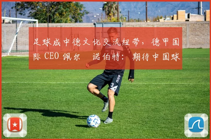 足球成中德文化交流纽带，德甲国际 CEO 佩尔・诺伯特：期待中国球员登场