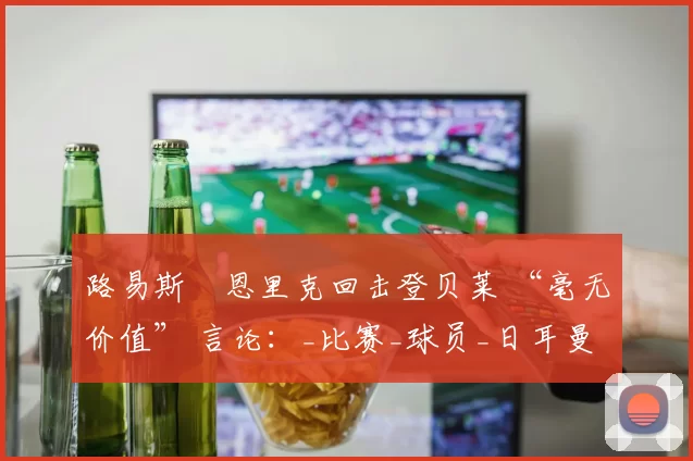 路易斯・恩里克回击登贝莱 “毫无价值” 言论：_比赛_球员_日耳曼