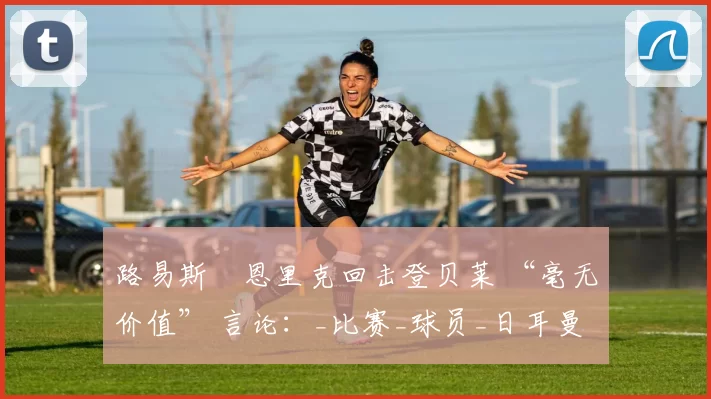路易斯・恩里克回击登贝莱 “毫无价值” 言论：_比赛_球员_日耳曼