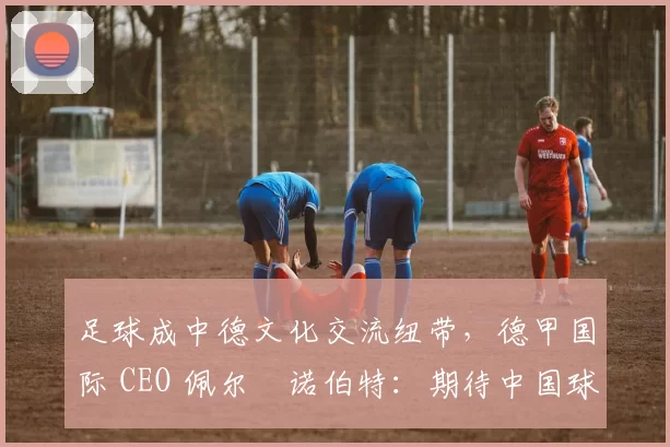 足球成中德文化交流纽带，德甲国际 CEO 佩尔・诺伯特：期待中国球员登场