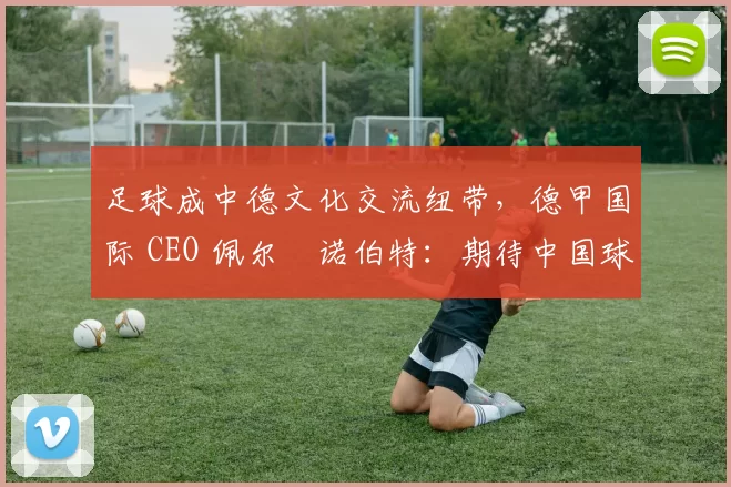 足球成中德文化交流纽带，德甲国际 CEO 佩尔・诺伯特：期待中国球员登场