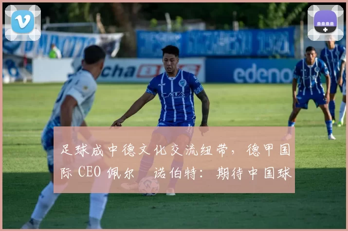 足球成中德文化交流纽带，德甲国际 CEO 佩尔・诺伯特：期待中国球员登场