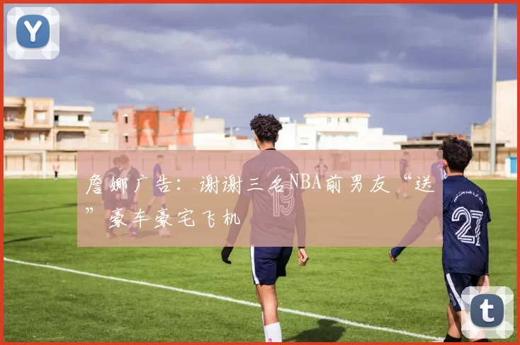 詹娜广告：谢谢三名NBA前男友“送”豪车豪宅飞机