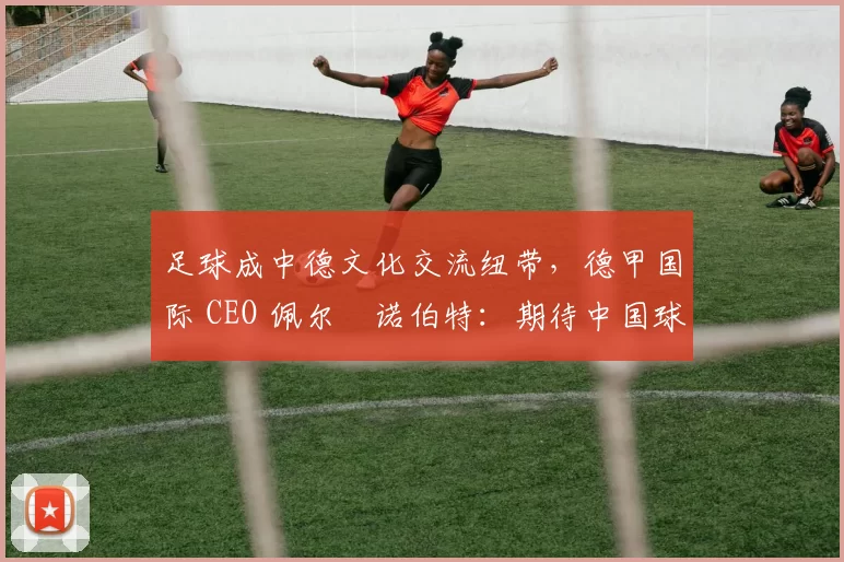 足球成中德文化交流纽带，德甲国际 CEO 佩尔・诺伯特：期待中国球员登场