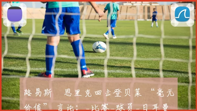 路易斯・恩里克回击登贝莱 “毫无价值” 言论：_比赛_球员_日耳曼