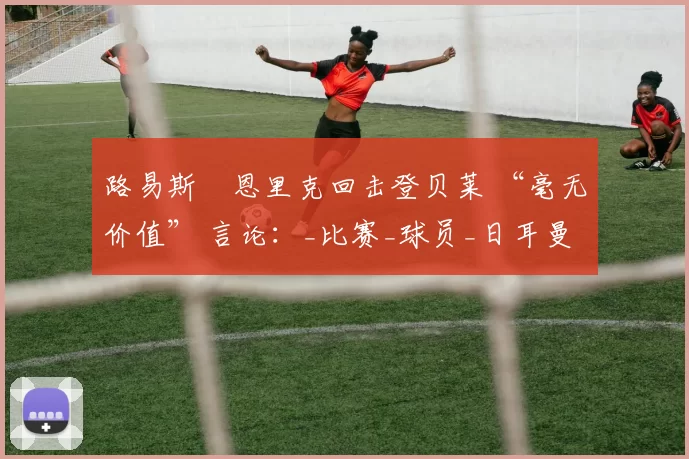 路易斯・恩里克回击登贝莱 “毫无价值” 言论：_比赛_球员_日耳曼