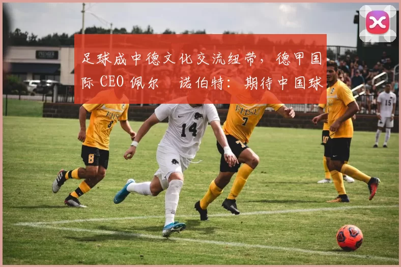 足球成中德文化交流纽带，德甲国际 CEO 佩尔・诺伯特：期待中国球员登场