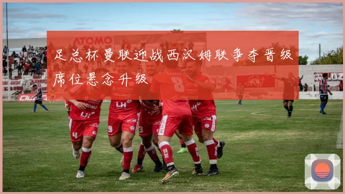 足总杯曼联迎战西汉姆联争夺晋级席位悬念升级