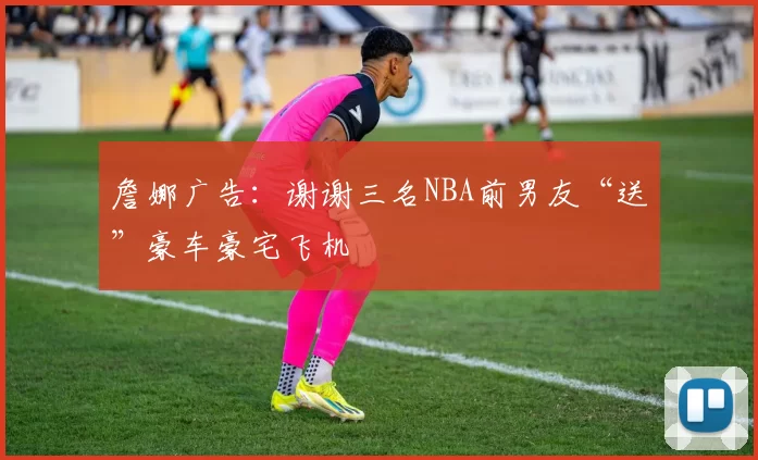 詹娜广告:谢谢三名NBA前男友“送”豪车豪宅飞机