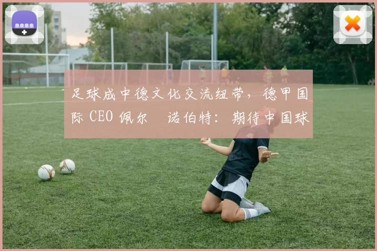 足球成中德文化交流纽带，德甲国际 CEO 佩尔・诺伯特：期待中国球员登场