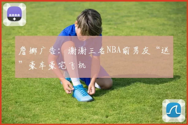 詹娜广告：谢谢三名NBA前男友“送”豪车豪宅飞机