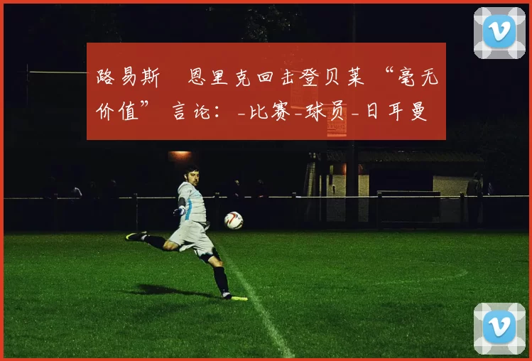 路易斯・恩里克回击登贝莱 “毫无价值” 言论：_比赛_球员_日耳曼
