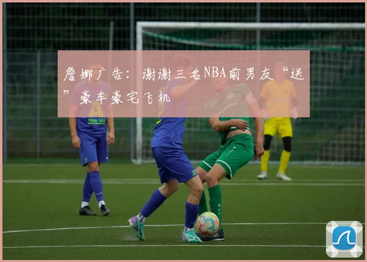 詹娜广告：谢谢三名NBA前男友“送”豪车豪宅飞机