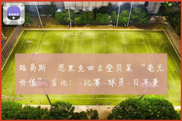 路易斯・恩里克回击登贝莱 “毫无价值” 言论：_比赛_球员_日耳曼