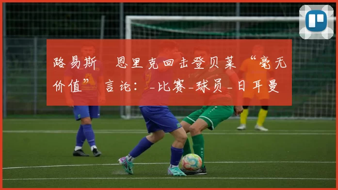 路易斯・恩里克回击登贝莱 “毫无价值” 言论：_比赛_球员_日耳曼