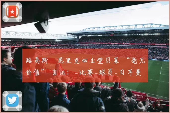 路易斯・恩里克回击登贝莱 “毫无价值” 言论：_比赛_球员_日耳曼