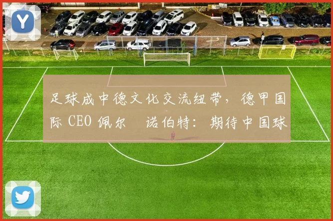 足球成中德文化交流纽带，德甲国际 CEO 佩尔・诺伯特：期待中国球员登场