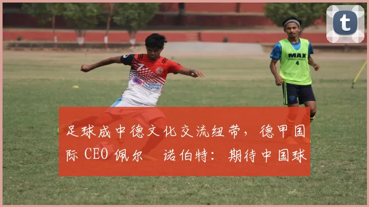 足球成中德文化交流纽带，德甲国际 CEO 佩尔・诺伯特：期待中国球员登场
