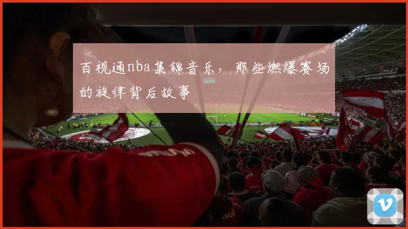 百视通nba集锦音乐，那些燃爆赛场的旋律背后故事