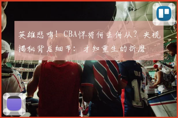 英雄悲鸣！CBA悍将何去何从？央视揭秘背后细节：才知重生的折磨