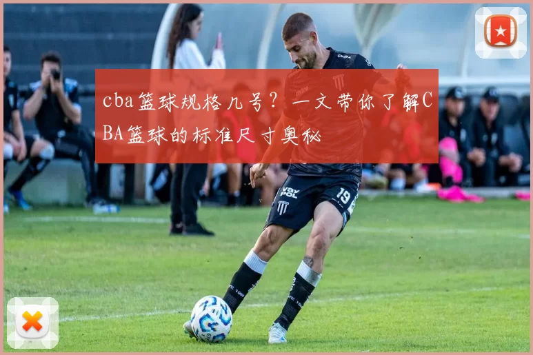 cba篮球规格几号？一文带你了解CBA篮球的标准尺寸奥秘