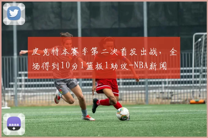 皮克特本赛季第二次首发出战，全场得到10分1篮板1助攻-NBA新闻