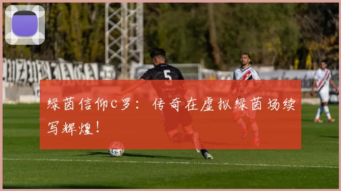 绿茵信仰c罗：传奇在虚拟绿茵场续写辉煌！