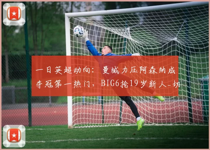 一日英超动向:曼城力压阿森纳成夺冠第一热门,BIG6抢19岁新人_切尔西_马雷斯卡_欧冠