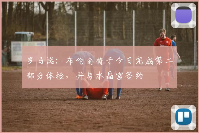 罗马诺：布伦南将于今日完成第二部分体检，并与水晶宫签约