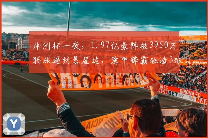 非洲杯一夜,1.97亿豪阵被3950万弱旅逼到悬崖边,意甲锋霸独造3球才险胜_尼日利亚_卢克曼_奥斯