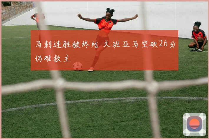 马刺连胜被终结 文班亚马空砍26分仍难救主