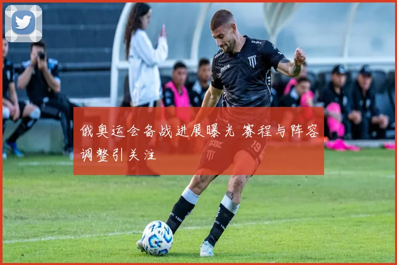 俄奥运会备战进展曝光 赛程与阵容调整引关注
